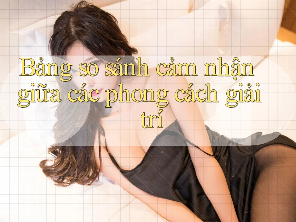 Bảng so sánh cảm nhận giữa các phong cách giải trí Bảng so sánh cảm nhận giữa các phong cách giải trí