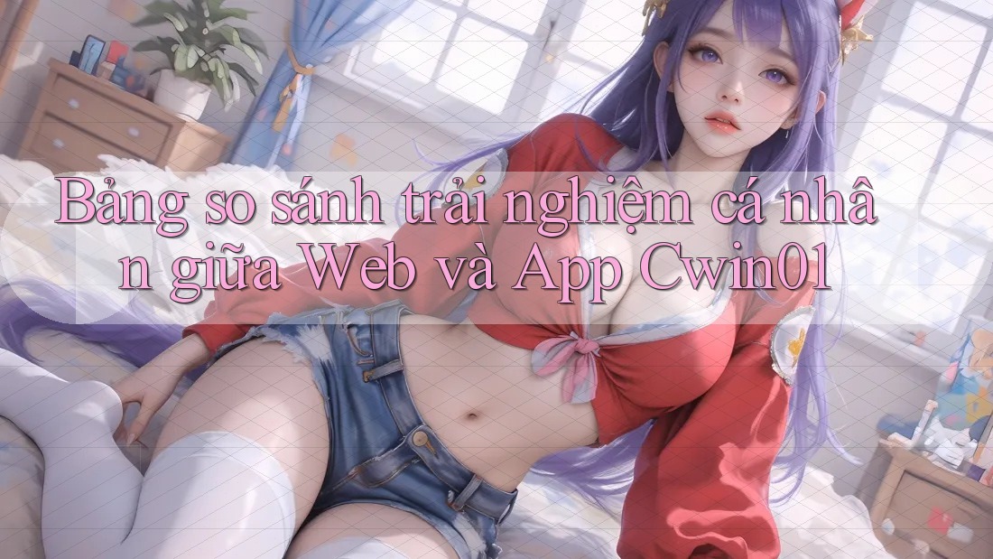 Bảng so sánh trải nghiệm cá nhân giữa Web và App Cwin01
