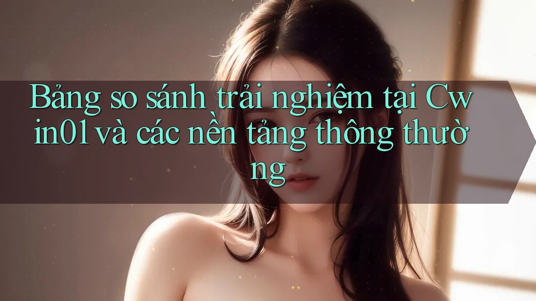 Bảng so sánh trải nghiệm tại Cwin01 và các nền tảng thông thường