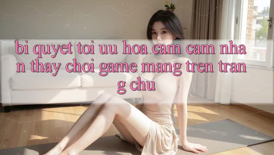 Bí quyết Tối Ưu Hóa Cảm cảm nhận thấy Chơi Game mạng Trên Trang chủ