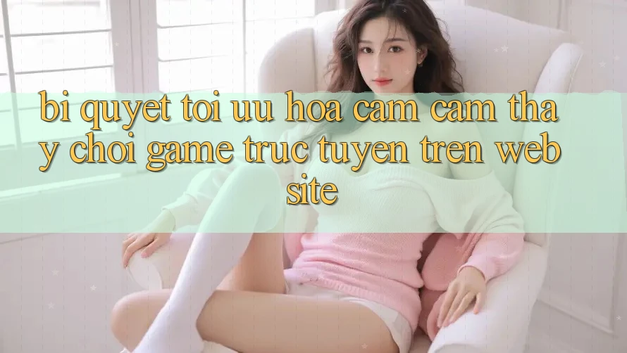 Bí quyết Tối Ưu Hóa Cảm cảm thấy Chơi Game Trực Tuyến Trên Website Bí quyết Tối Ưu Hóa Cảm cảm thấy Chơi Game Trực Tuyến Trên Website