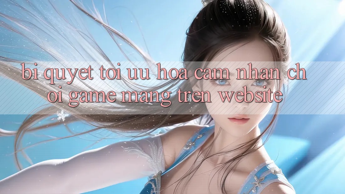 Bí quyết Tối Ưu Hóa Cảm nhận Chơi Game mạng Trên Website Bí quyết Tối Ưu Hóa Cảm nhận Chơi Game mạng Trên Website