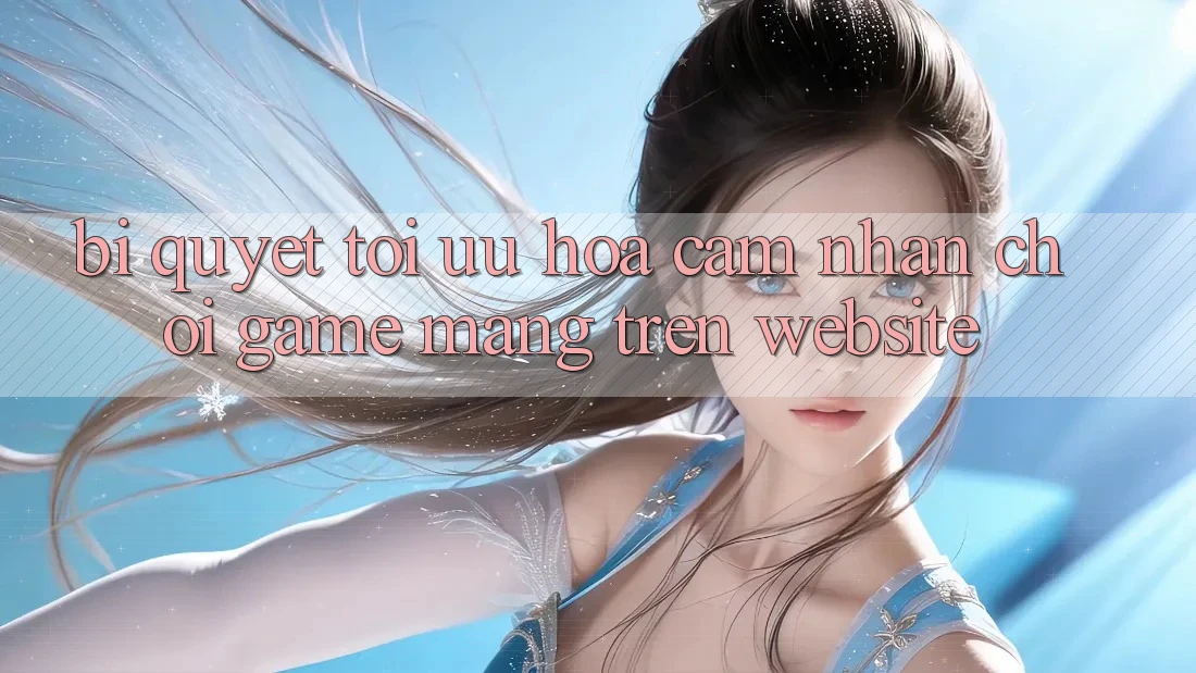Bí quyết Tối Ưu Hóa Cảm nhận Chơi Game mạng Trên Website Bí quyết Tối Ưu Hóa Cảm nhận Chơi Game mạng Trên Website