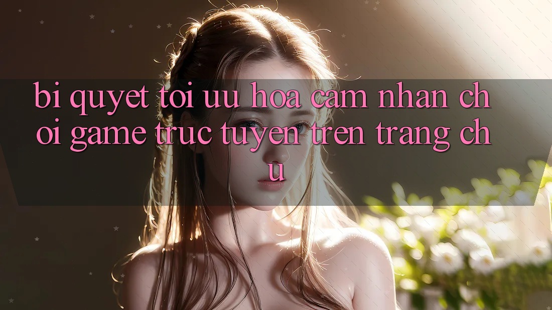 Bí quyết Tối Ưu Hóa Cảm nhận Chơi Game Trực Tuyến Trên Trang chủ