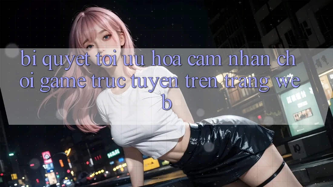 Bí quyết Tối Ưu Hóa Cảm nhận Chơi Game Trực Tuyến Trên Trang web
