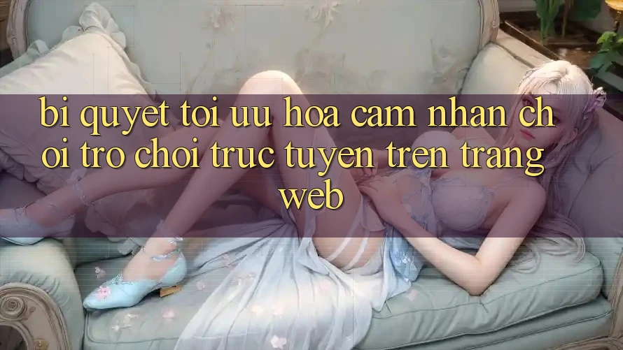Bí quyết Tối Ưu Hóa Cảm nhận Chơi Trò chơi Trực Tuyến Trên Trang web Bí quyết Tối Ưu Hóa Cảm nhận Chơi Trò chơi Trực Tuyến Trên Trang web