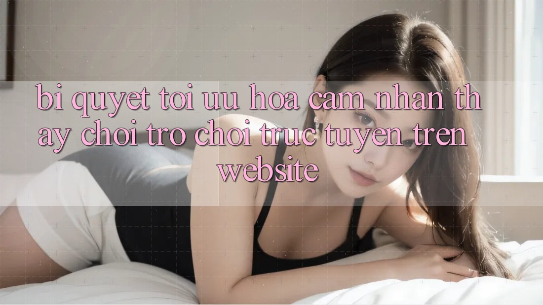 Bí quyết Tối Ưu Hóa Cảm nhận thấy Chơi Trò chơi Trực Tuyến Trên Website