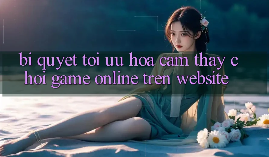 Bí quyết Tối Ưu Hóa Cảm thấy Chơi Game online Trên Website