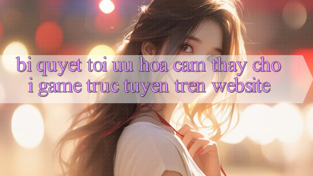Bí quyết Tối Ưu Hóa Cảm thấy Chơi Game Trực Tuyến Trên Website