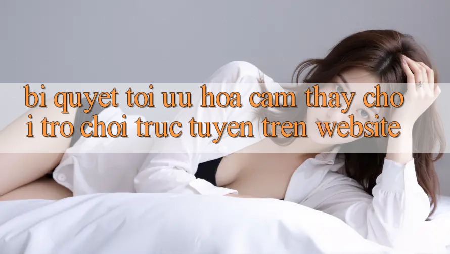 Bí quyết Tối Ưu Hóa Cảm thấy Chơi Trò chơi Trực Tuyến Trên Website
