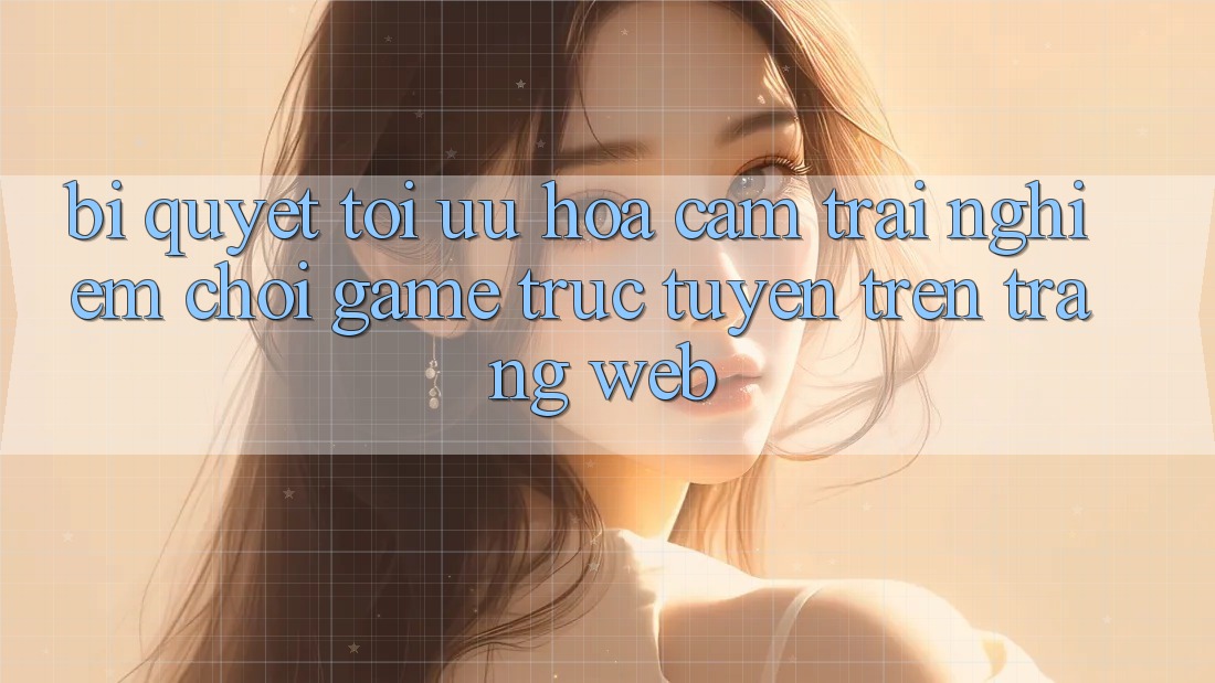 Bí quyết Tối Ưu Hóa Cảm trải nghiệm Chơi Game Trực Tuyến Trên Trang web