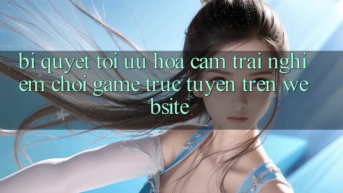 Bí quyết Tối Ưu Hóa Cảm trải nghiệm Chơi Game Trực Tuyến Trên Website