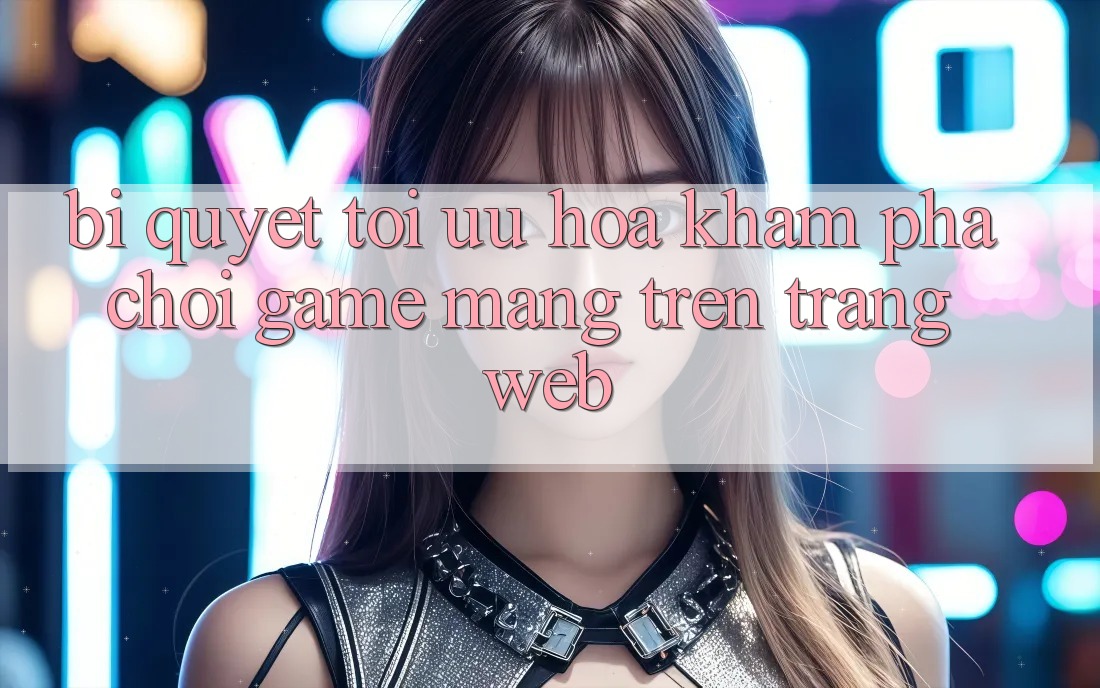 Bí quyết Tối Ưu Hóa Khám phá Chơi Game mạng Trên Trang web