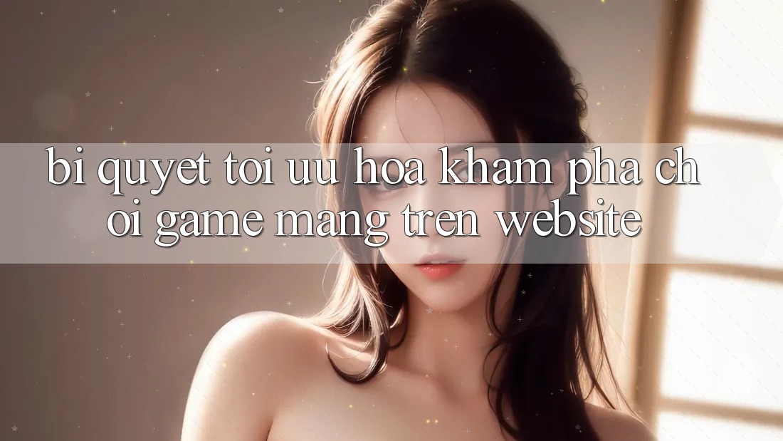 Bí quyết Tối Ưu Hóa Khám phá Chơi Game mạng Trên Website