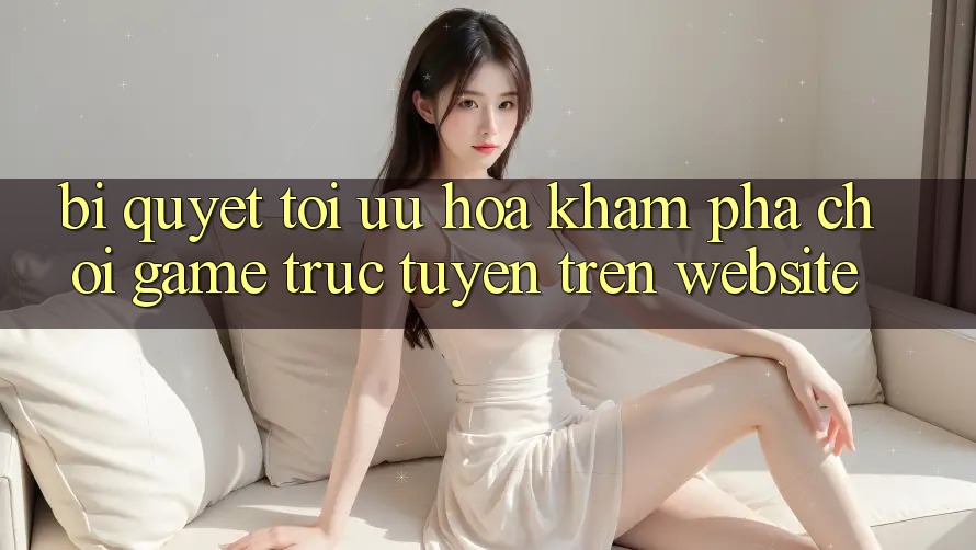Bí quyết Tối Ưu Hóa Khám phá Chơi Game Trực Tuyến Trên Website