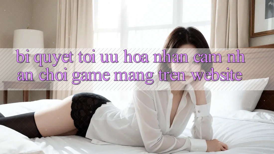Bí quyết Tối Ưu Hóa Nhận cảm nhận Chơi Game mạng Trên Website Bí quyết Tối Ưu Hóa Nhận cảm nhận Chơi Game mạng Trên Website