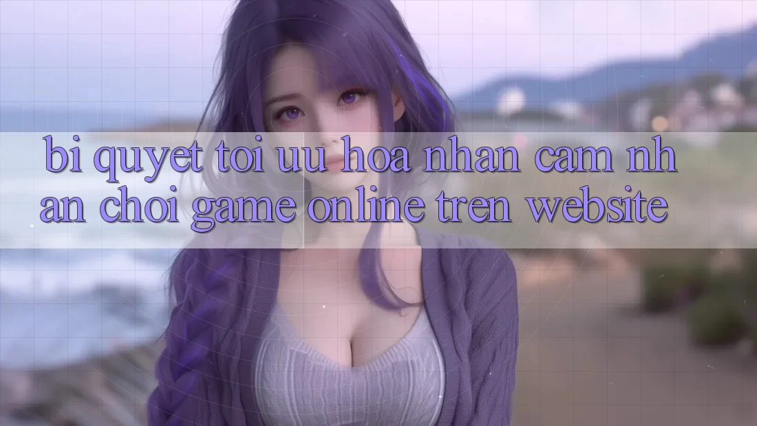 Bí quyết Tối Ưu Hóa Nhận cảm nhận Chơi Game online Trên Website