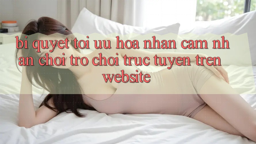 Bí quyết Tối Ưu Hóa Nhận cảm nhận Chơi Trò chơi Trực Tuyến Trên Website Bí quyết Tối Ưu Hóa Nhận cảm nhận Chơi Trò chơi Trực Tuyến Trên Website