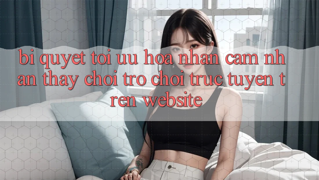 Bí quyết Tối Ưu Hóa Nhận cảm nhận thấy Chơi Trò chơi Trực Tuyến Trên Website