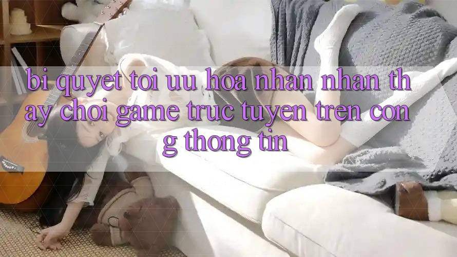 Bí quyết Tối Ưu Hóa Nhận nhận thấy Chơi Game Trực Tuyến Trên Cổng thông tin