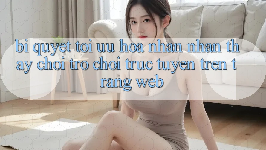 Bí quyết Tối Ưu Hóa Nhận nhận thấy Chơi Trò chơi Trực Tuyến Trên Trang web