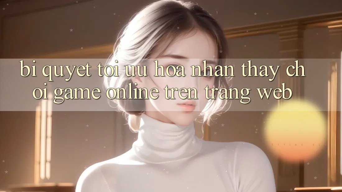 Bí quyết Tối Ưu Hóa Nhận thấy Chơi Game online Trên Trang web