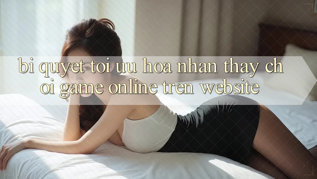 Bí quyết Tối Ưu Hóa Nhận thấy Chơi Game online Trên Website