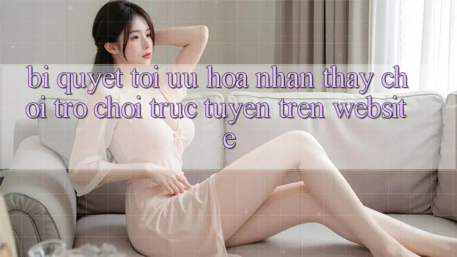 Bí quyết Tối Ưu Hóa Nhận thấy Chơi Trò chơi Trực Tuyến Trên Website