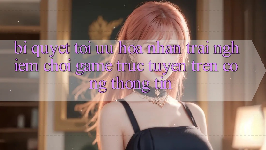 Bí quyết Tối Ưu Hóa Nhận trải nghiệm Chơi Game Trực Tuyến Trên Cổng thông tin Bí quyết Tối Ưu Hóa Nhận trải nghiệm Chơi Game Trực Tuyến Trên Cổng thông tin