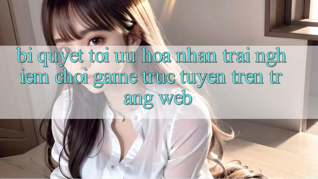 Bí quyết Tối Ưu Hóa Nhận trải nghiệm Chơi Game Trực Tuyến Trên Trang web