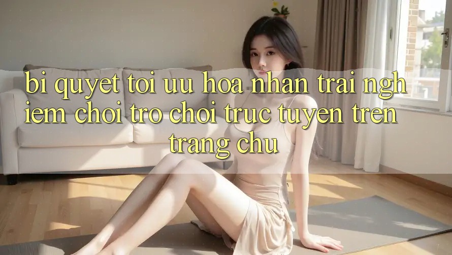 Bí quyết Tối Ưu Hóa Nhận trải nghiệm Chơi Trò chơi Trực Tuyến Trên Trang chủ Bí quyết Tối Ưu Hóa Nhận trải nghiệm Chơi Trò chơi Trực Tuyến Trên Trang chủ
