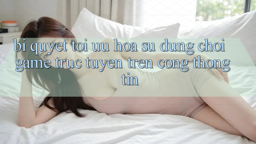 Bí quyết Tối Ưu Hóa Sử dụng Chơi Game Trực Tuyến Trên Cổng thông tin Bí quyết Tối Ưu Hóa Sử dụng Chơi Game Trực Tuyến Trên Cổng thông tin