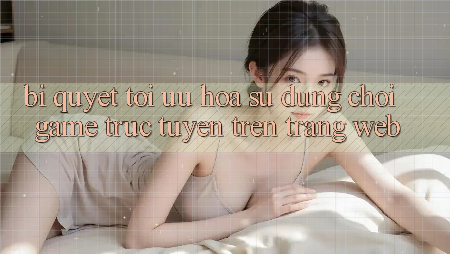 Bí quyết Tối Ưu Hóa Sử dụng Chơi Game Trực Tuyến Trên Trang web