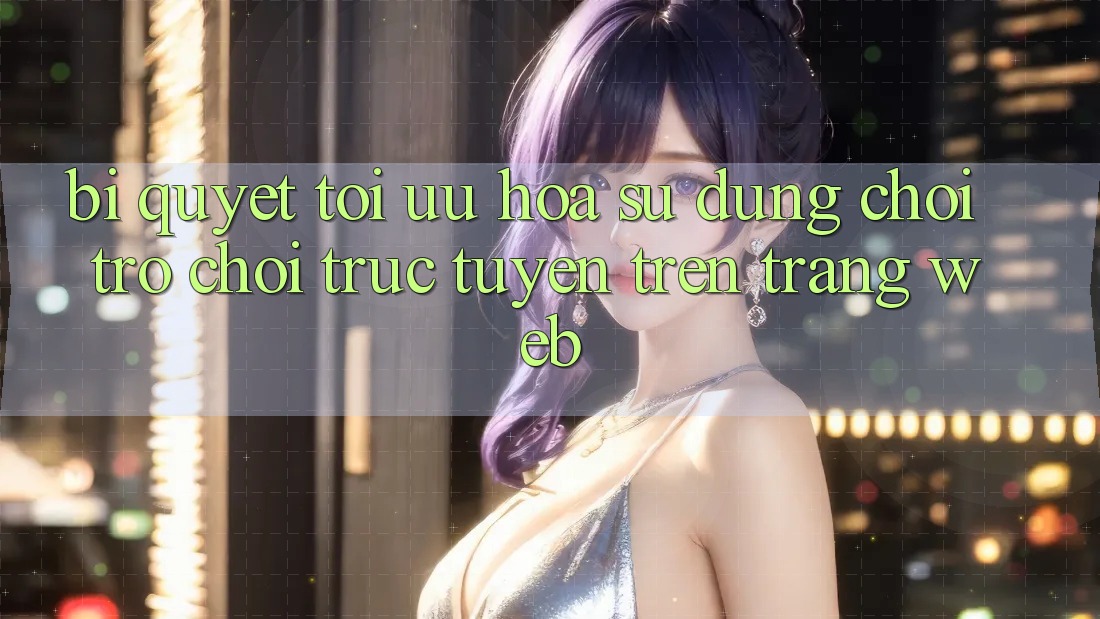 Bí quyết Tối Ưu Hóa Sử dụng Chơi Trò chơi Trực Tuyến Trên Trang web