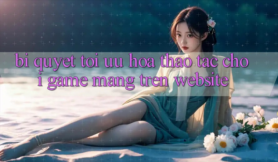 Bí quyết Tối Ưu Hóa Thao tác Chơi Game mạng Trên Website Bí quyết Tối Ưu Hóa Thao tác Chơi Game mạng Trên Website