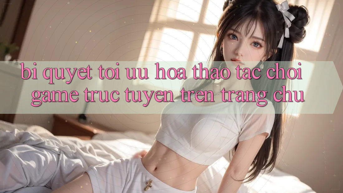 Bí quyết Tối Ưu Hóa Thao tác Chơi Game Trực Tuyến Trên Trang chủ