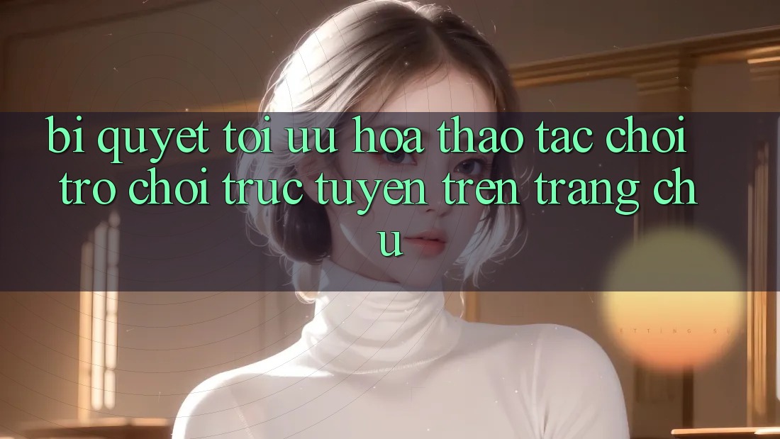Bí quyết Tối Ưu Hóa Thao tác Chơi Trò chơi Trực Tuyến Trên Trang chủ