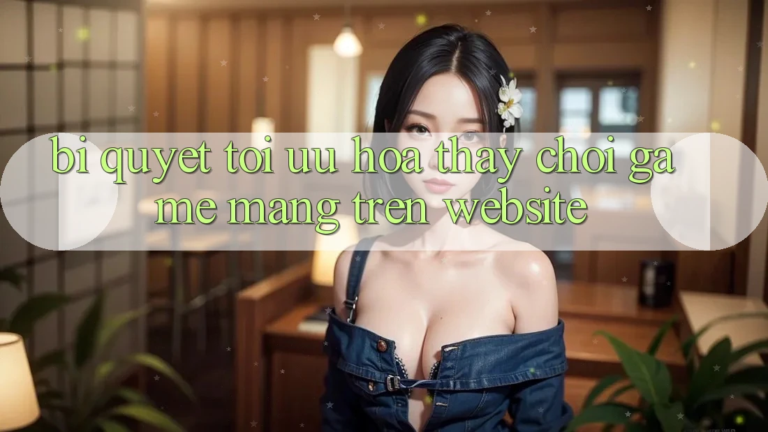 Bí quyết Tối Ưu Hóa Thấy Chơi Game mạng Trên Website
