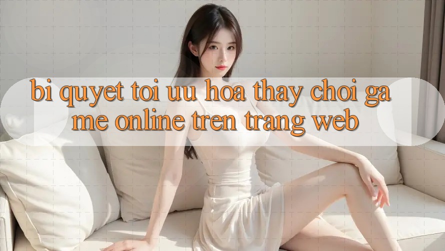 Bí quyết Tối Ưu Hóa Thấy Chơi Game online Trên Trang web Bí quyết Tối Ưu Hóa Thấy Chơi Game online Trên Trang web