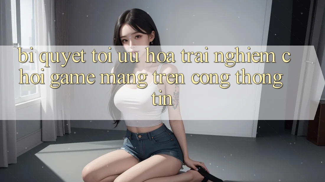 Bí quyết Tối Ưu Hóa Trải Nghiệm Chơi Game mạng Trên Cổng thông tin