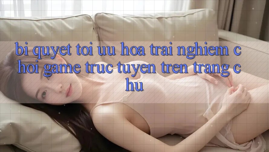 Bí quyết Tối Ưu Hóa Trải nghiệm Chơi Game Trực Tuyến Trên Trang chủ