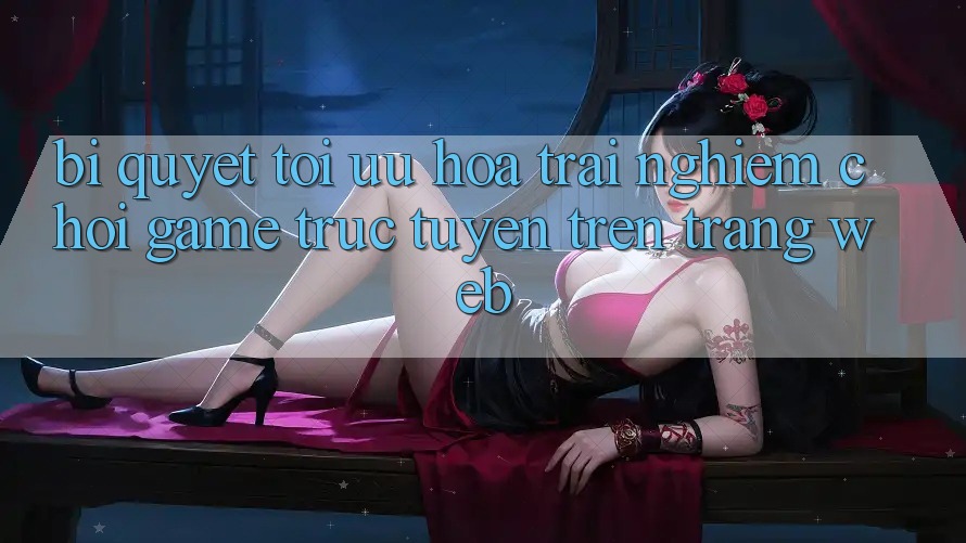 Bí quyết Tối Ưu Hóa Trải Nghiệm Chơi Game Trực Tuyến Trên Trang web Bí quyết Tối Ưu Hóa Trải Nghiệm Chơi Game Trực Tuyến Trên Trang web