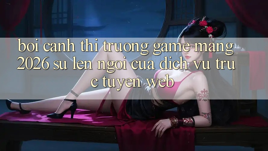Bối Cảnh Thị Trường Game mạng 2026: Sự Lên Ngôi Của Dịch vụ trực tuyến Web Bối Cảnh Thị Trường Game mạng 2026: Sự Lên Ngôi Của Dịch vụ trực tuyến Web