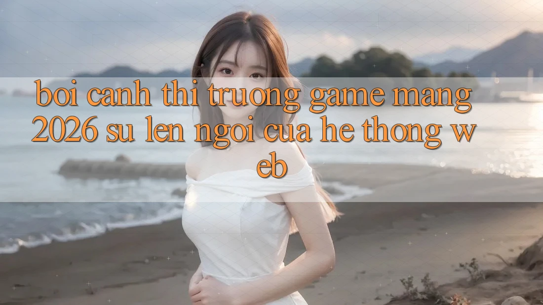 Bối Cảnh Thị Trường Game mạng 2026: Sự Lên Ngôi Của Hệ thống Web