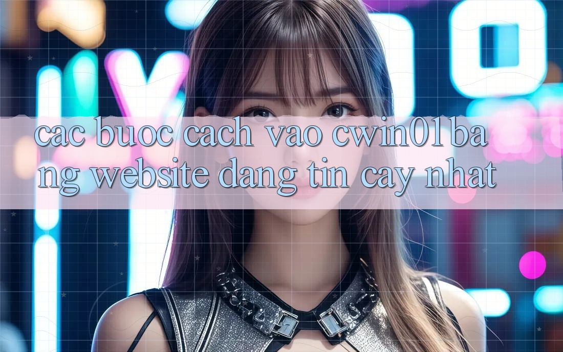 Các bước Cách Vào Cwin01 Bằng Website Đáng tin cậy Nhất