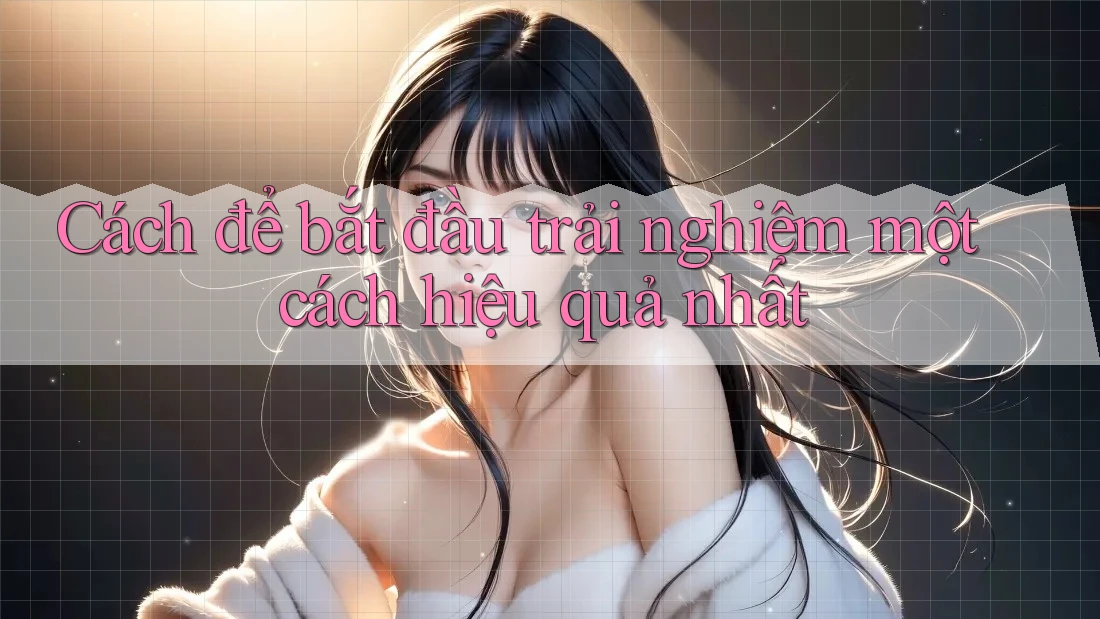 Cách để bắt đầu trải nghiệm một cách hiệu quả nhất