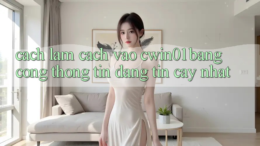 Cách làm Cách Vào Cwin01 Bằng Cổng thông tin Đáng tin cậy Nhất
