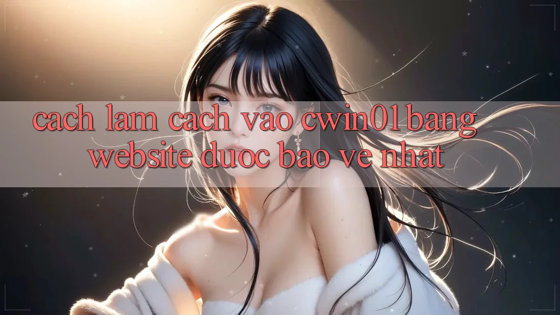 Cách làm Cách Vào Cwin01 Bằng Website Được bảo vệ Nhất