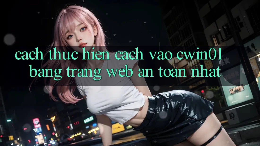 Cách thực hiện Cách Vào Cwin01 Bằng Trang web An Toàn Nhất