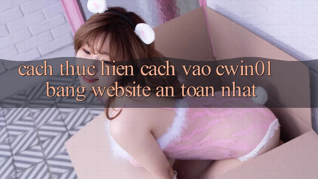 Cách thực hiện Cách Vào Cwin01 Bằng Website An Toàn Nhất
